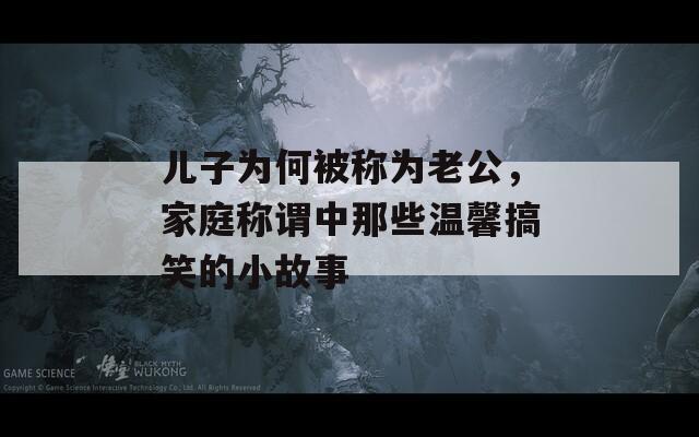 儿子为何被称为老公，家庭称谓中那些温馨搞笑的小故事