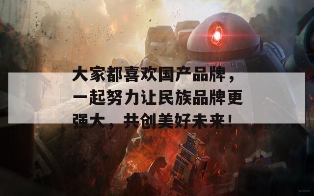 大家都喜欢国产品牌，一起努力让民族品牌更强大，共创美好未来！