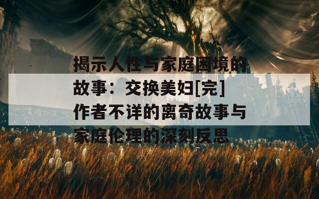 揭示人性与家庭困境的故事：交换美妇[完]作者不详的离奇故事与家庭伦理的深刻反思