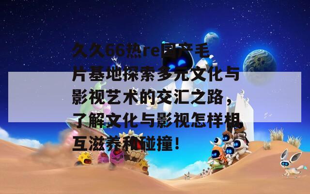 久久66热re国产毛片基地探索多元文化与影视艺术的交汇之路，了解文化与影视怎样相互滋养和碰撞！