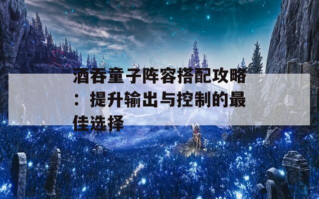 酒吞童子阵容搭配攻略：提升输出与控制的最佳选择