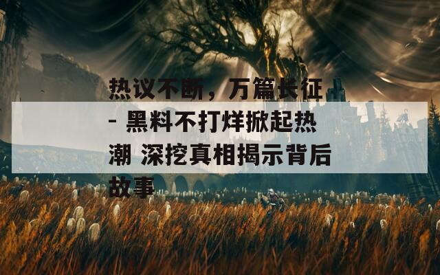 热议不断，万篇长征 - 黑料不打烊掀起热潮 深挖真相揭示背后故事