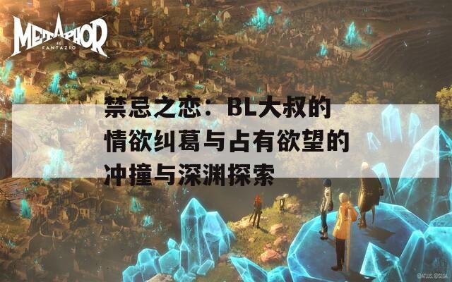 禁忌之恋：BL大叔的情欲纠葛与占有欲望的冲撞与深渊探索