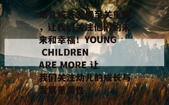 幼儿成长发展至关重要，让我们关注他们的未来和幸福！YOUNG CHILDREN ARE MORE 让我们关注幼儿的成长与发展重要性