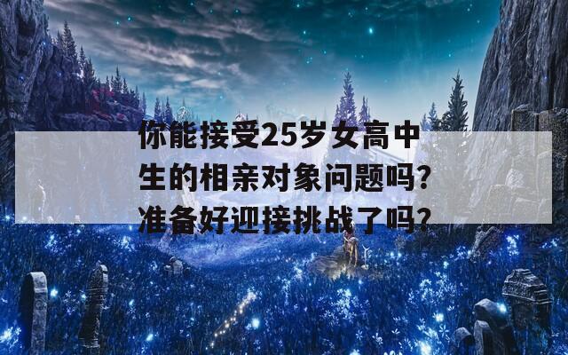 你能接受25岁女高中生的相亲对象问题吗？准备好迎接挑战了吗？