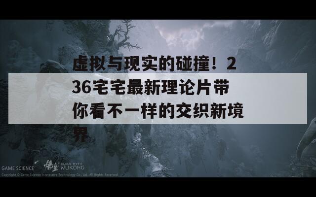 虚拟与现实的碰撞！236宅宅最新理论片带你看不一样的交织新境界