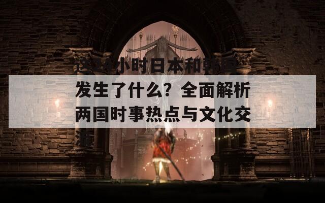 这24小时日本和韩国发生了什么？全面解析两国时事热点与文化交流