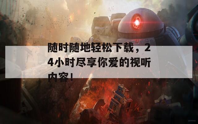 随时随地轻松下载，24小时尽享你爱的视听内容！