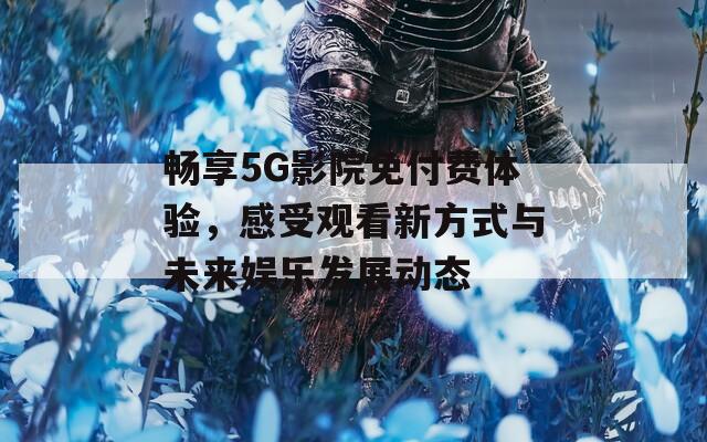 畅享5G影院免付费体验，感受观看新方式与未来娱乐发展动态