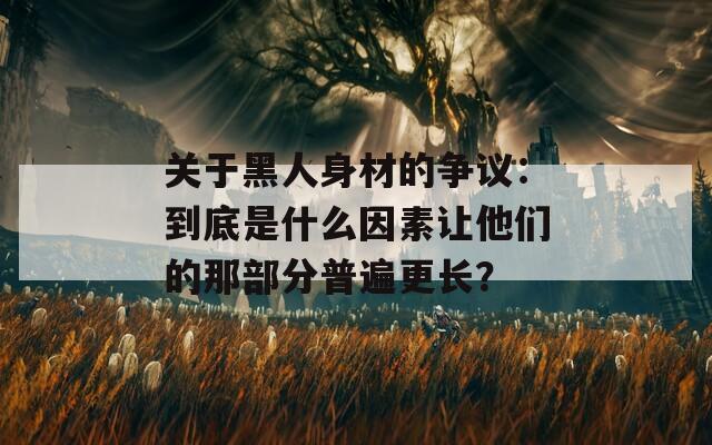 关于黑人身材的争议：到底是什么因素让他们的那部分普遍更长？