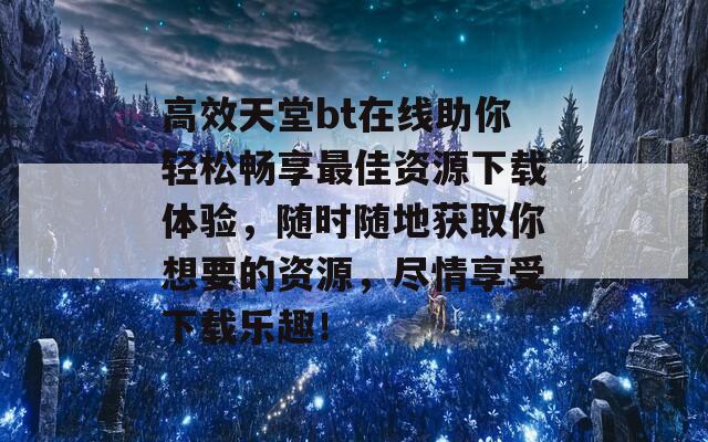 高效天堂bt在线助你轻松畅享最佳资源下载体验，随时随地获取你想要的资源，尽情享受下载乐趣！