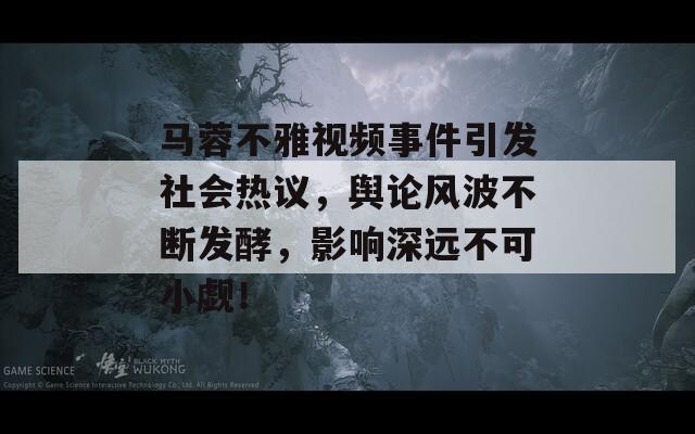 马蓉不雅视频事件引发社会热议，舆论风波不断发酵，影响深远不可小觑！