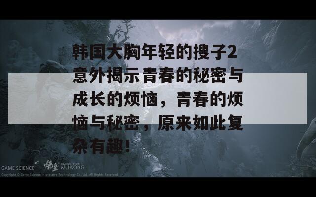 韩国大胸年轻的搜子2意外揭示青春的秘密与成长的烦恼，青春的烦恼与秘密，原来如此复杂有趣！