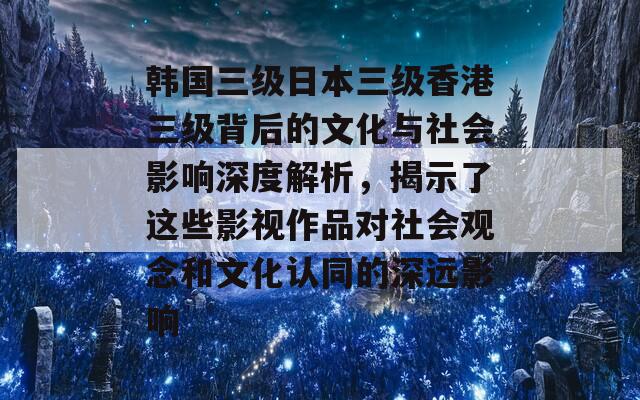 韩国三级日本三级香港三级背后的文化与社会影响深度解析，揭示了这些影视作品对社会观念和文化认同的深远影响