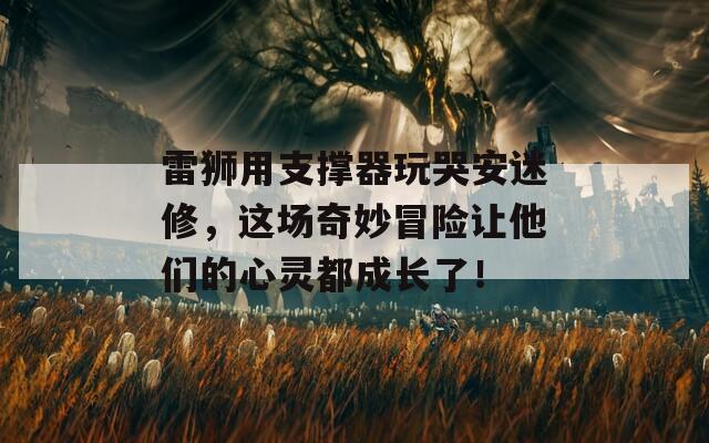 雷狮用支撑器玩哭安迷修，这场奇妙冒险让他们的心灵都成长了！