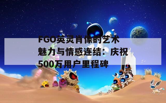 FGO英灵肖像的艺术魅力与情感连结：庆祝500万用户里程碑