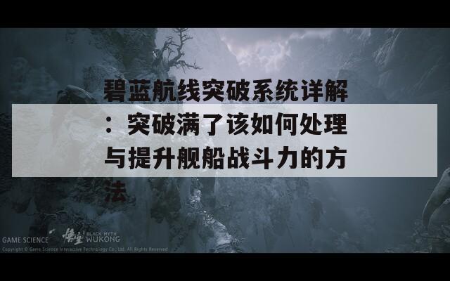 碧蓝航线突破系统详解：突破满了该如何处理与提升舰船战斗力的方法