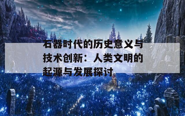 石器时代的历史意义与技术创新：人类文明的起源与发展探讨