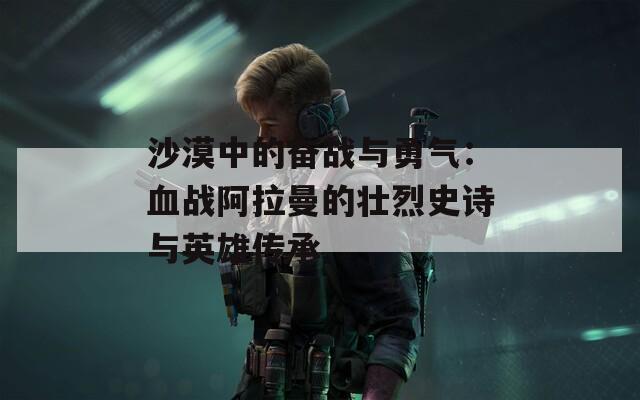 沙漠中的奋战与勇气：血战阿拉曼的壮烈史诗与英雄传承