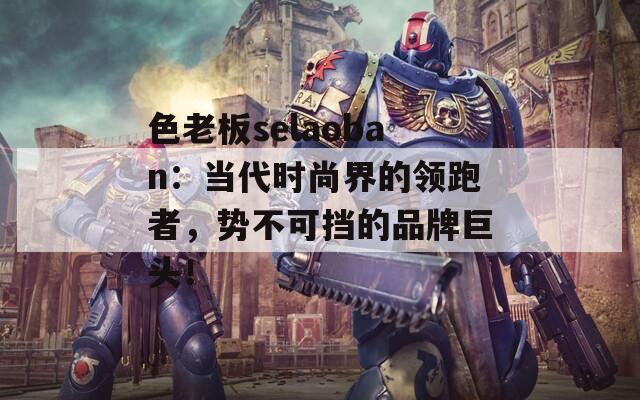 色老板selaoban：当代时尚界的领跑者，势不可挡的品牌巨头！