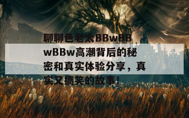 聊聊色老太BBwBBwBBw高潮背后的秘密和真实体验分享，真实又搞笑的故事！