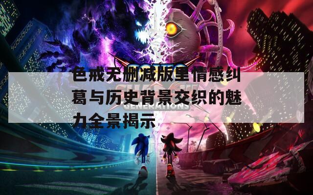 色戒无删减版里情感纠葛与历史背景交织的魅力全景揭示