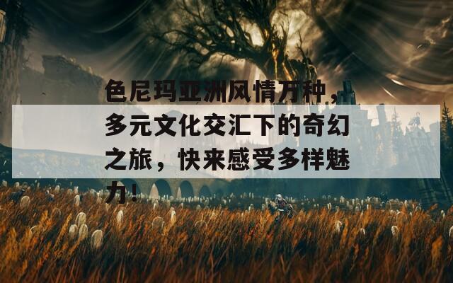 色尼玛亚洲风情万种，多元文化交汇下的奇幻之旅，快来感受多样魅力！