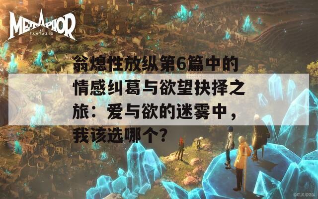 翁熄性放纵第6篇中的情感纠葛与欲望抉择之旅：爱与欲的迷雾中，我该选哪个？