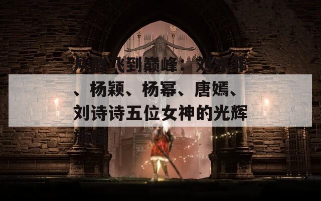 从群飞到巅峰：刘亦菲、杨颖、杨幂、唐嫣、刘诗诗五位女神的光辉旅程