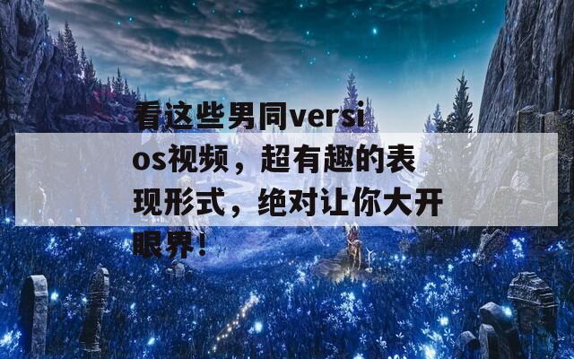 看这些男同versios视频，超有趣的表现形式，绝对让你大开眼界！