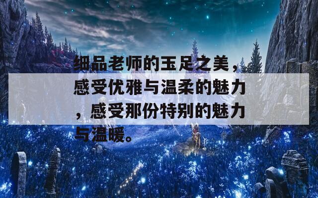 细品老师的玉足之美，感受优雅与温柔的魅力，感受那份特别的魅力与温暖。