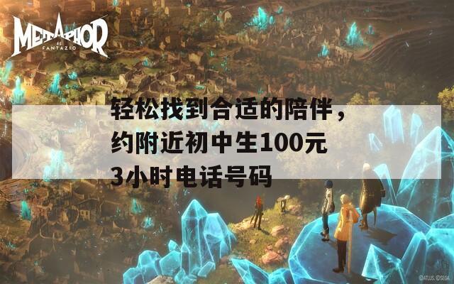 轻松找到合适的陪伴，约附近初中生100元3小时电话号码