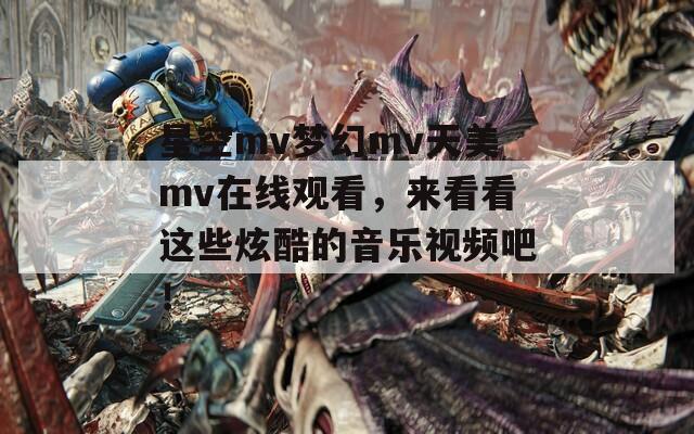 星空mv梦幻mv天美mv在线观看，来看看这些炫酷的音乐视频吧！