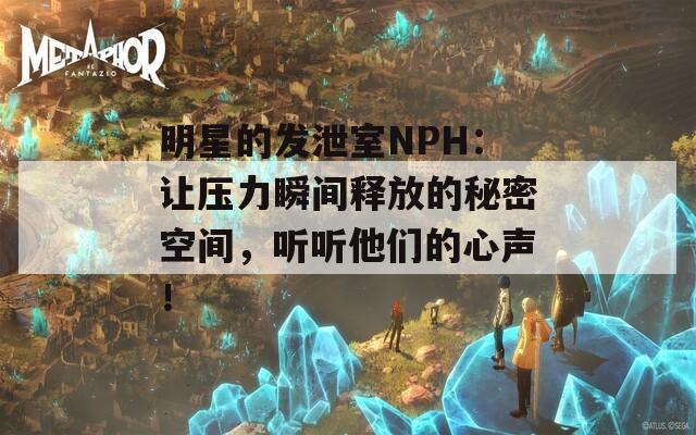 明星的发泄室NPH：让压力瞬间释放的秘密空间，听听他们的心声！