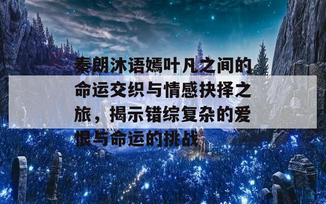 秦朗沐语嫣叶凡之间的命运交织与情感抉择之旅，揭示错综复杂的爱恨与命运的挑战