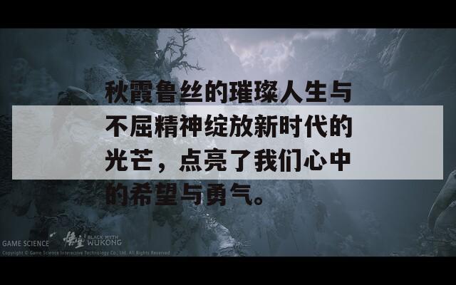 秋霞鲁丝的璀璨人生与不屈精神绽放新时代的光芒，点亮了我们心中的希望与勇气。