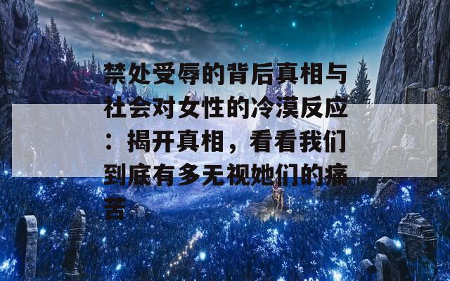 禁处受辱的背后真相与社会对女性的冷漠反应：揭开真相，看看我们到底有多无视她们的痛苦