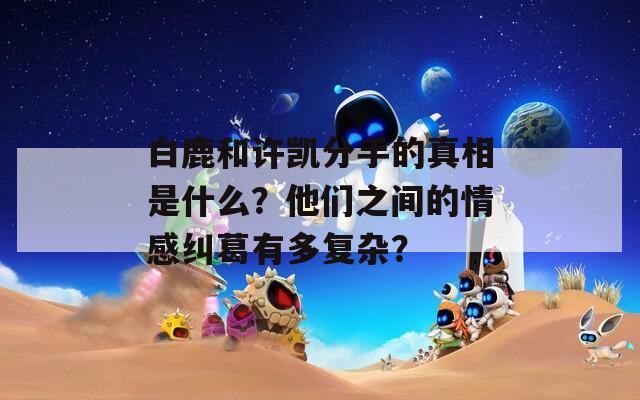 白鹿和许凯分手的真相是什么？他们之间的情感纠葛有多复杂？