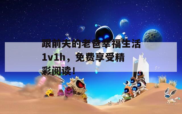 跟前夫的老爸幸福生活1v1h，免费享受精彩阅读！