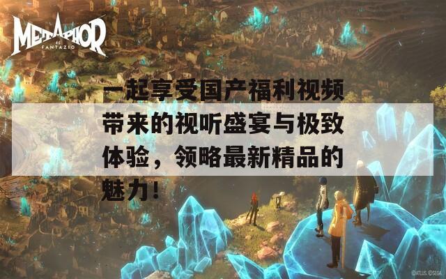 一起享受国产福利视频带来的视听盛宴与极致体验，领略最新精品的魅力！