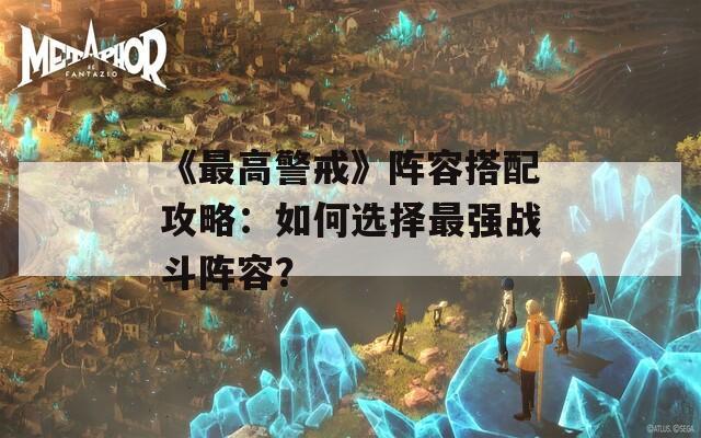 《最高警戒》阵容搭配攻略：如何选择最强战斗阵容？