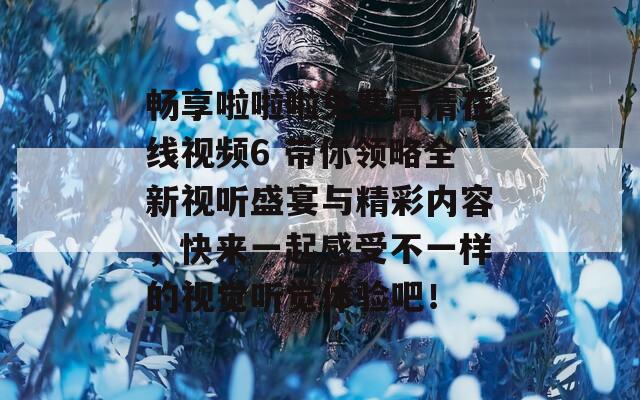 畅享啦啦啦免费高清在线视频6 带你领略全新视听盛宴与精彩内容，快来一起感受不一样的视觉听觉体验吧！