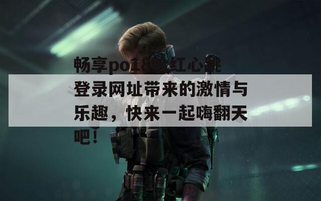 畅享po18脸红心跳登录网址带来的激情与乐趣，快来一起嗨翻天吧！