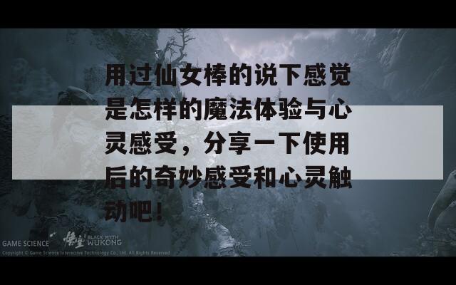 用过仙女棒的说下感觉是怎样的魔法体验与心灵感受，分享一下使用后的奇妙感受和心灵触动吧！