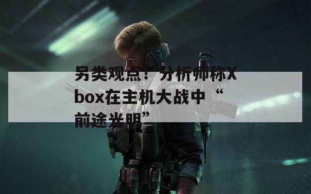 另类观点！分析师称Xbox在主机大战中“前途光明”