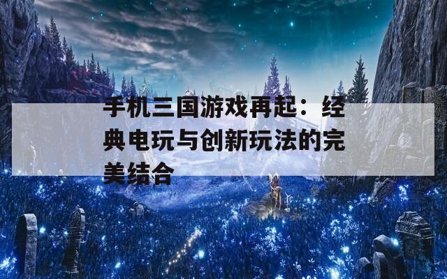 手机三国游戏再起：经典电玩与创新玩法的完美结合