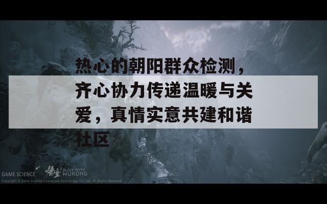 热心的朝阳群众检测，齐心协力传递温暖与关爱，真情实意共建和谐社区