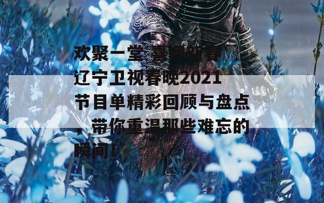 欢聚一堂 喜迎新春 辽宁卫视春晚2021节目单精彩回顾与盘点，带你重温那些难忘的瞬间！