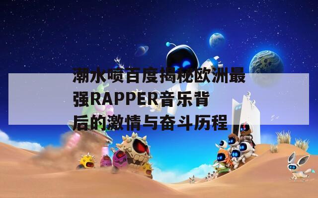 潮水喷百度揭秘欧洲最强RAPPER音乐背后的激情与奋斗历程