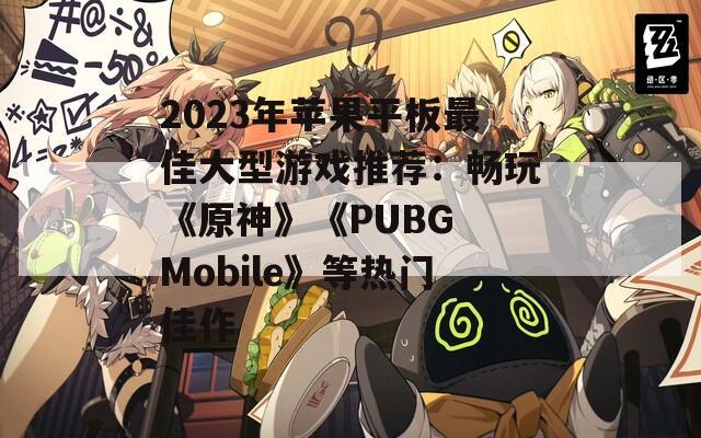 2023年苹果平板最佳大型游戏推荐：畅玩《原神》《PUBG Mobile》等热门佳作